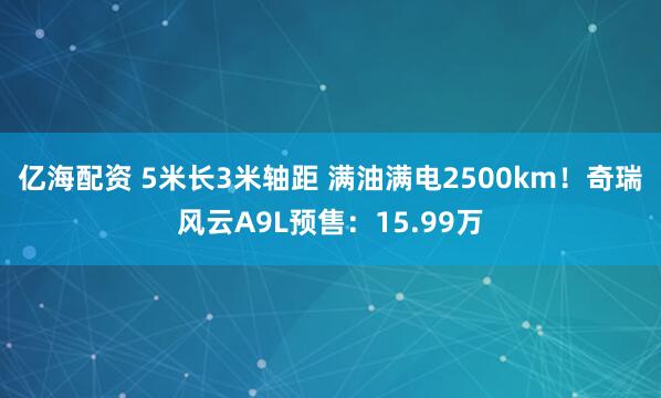 亿海配资 5米长3米轴距 满油满电2500km！奇瑞风云A9L预售：15.99万