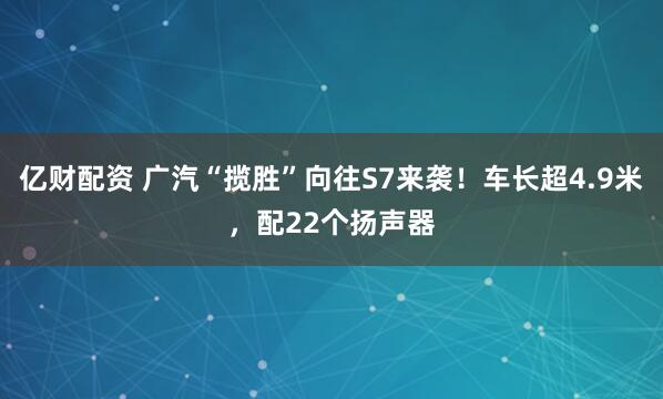 亿财配资 广汽“揽胜”向往S7来袭！车长超4.9米，配22个扬声器