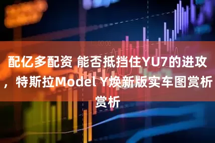 配亿多配资 能否抵挡住YU7的进攻，特斯拉Model Y焕新版实车图赏析
