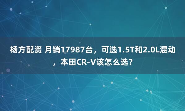 杨方配资 月销17987台，可选1.5T和2.0L混动，本田CR-V该怎么选？