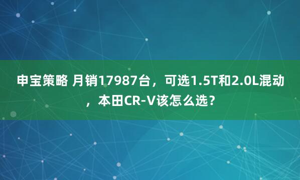 申宝策略 月销17987台，可选1.5T和2.0L混动，本田CR-V该怎么选？