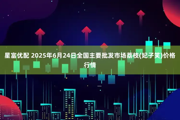 星富优配 2025年6月24日全国主要批发市场荔枝(妃子笑)价格行情