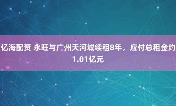亿海配资 永旺与广州天河城续租8年，应付总租金约1.01亿元