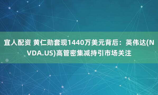 宜人配资 黄仁勋套现1440万美元背后：英伟达(NVDA.US)高管密集减持引市场关注