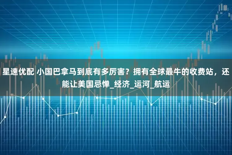 星速优配 小国巴拿马到底有多厉害？拥有全球最牛的收费站，还能让美国忌惮_经济_运河_航运
