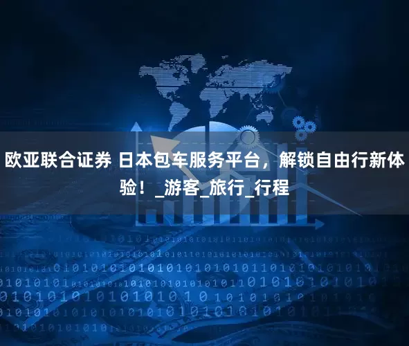 欧亚联合证券 日本包车服务平台，解锁自由行新体验！_游客_旅行_行程