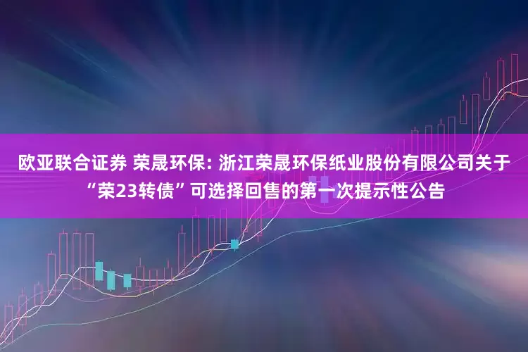 欧亚联合证券 荣晟环保: 浙江荣晟环保纸业股份有限公司关于“荣23转债”可选择回售的第一次提示性公告