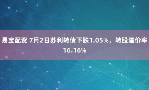 易宝配资 7月2日苏利转债下跌1.05%，转股溢价率16.16%