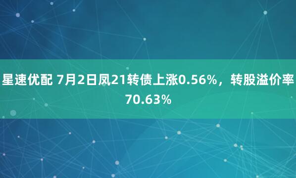 星速优配 7月2日凤21转债上涨0.56%，转股溢价率70.63%