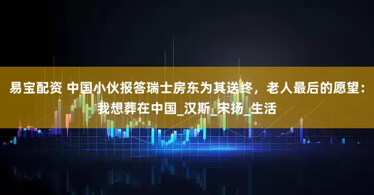 易宝配资 中国小伙报答瑞士房东为其送终，老人最后的愿望：我想葬在中国_汉斯_宋扬_生活