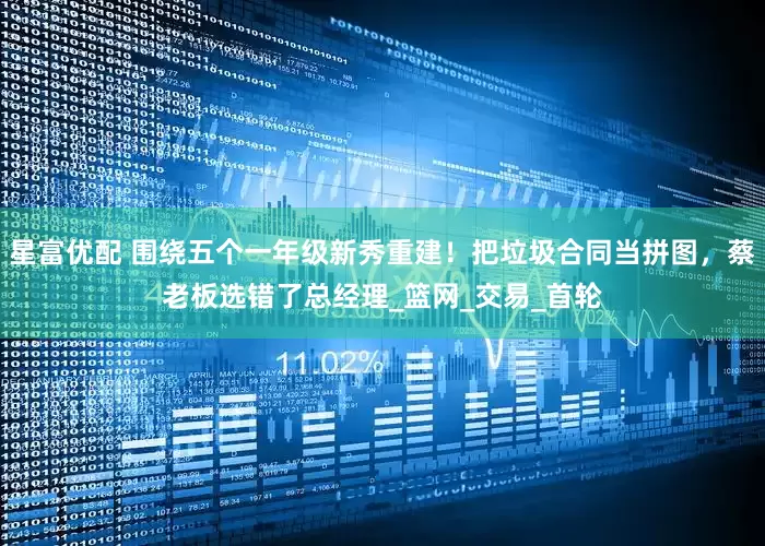 星富优配 围绕五个一年级新秀重建！把垃圾合同当拼图，蔡老板选错了总经理_篮网_交易_首轮