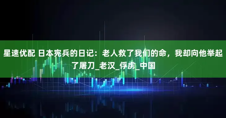 星速优配 日本宪兵的日记：老人救了我们的命，我却向他举起了屠刀_老汉_俘虏_中国