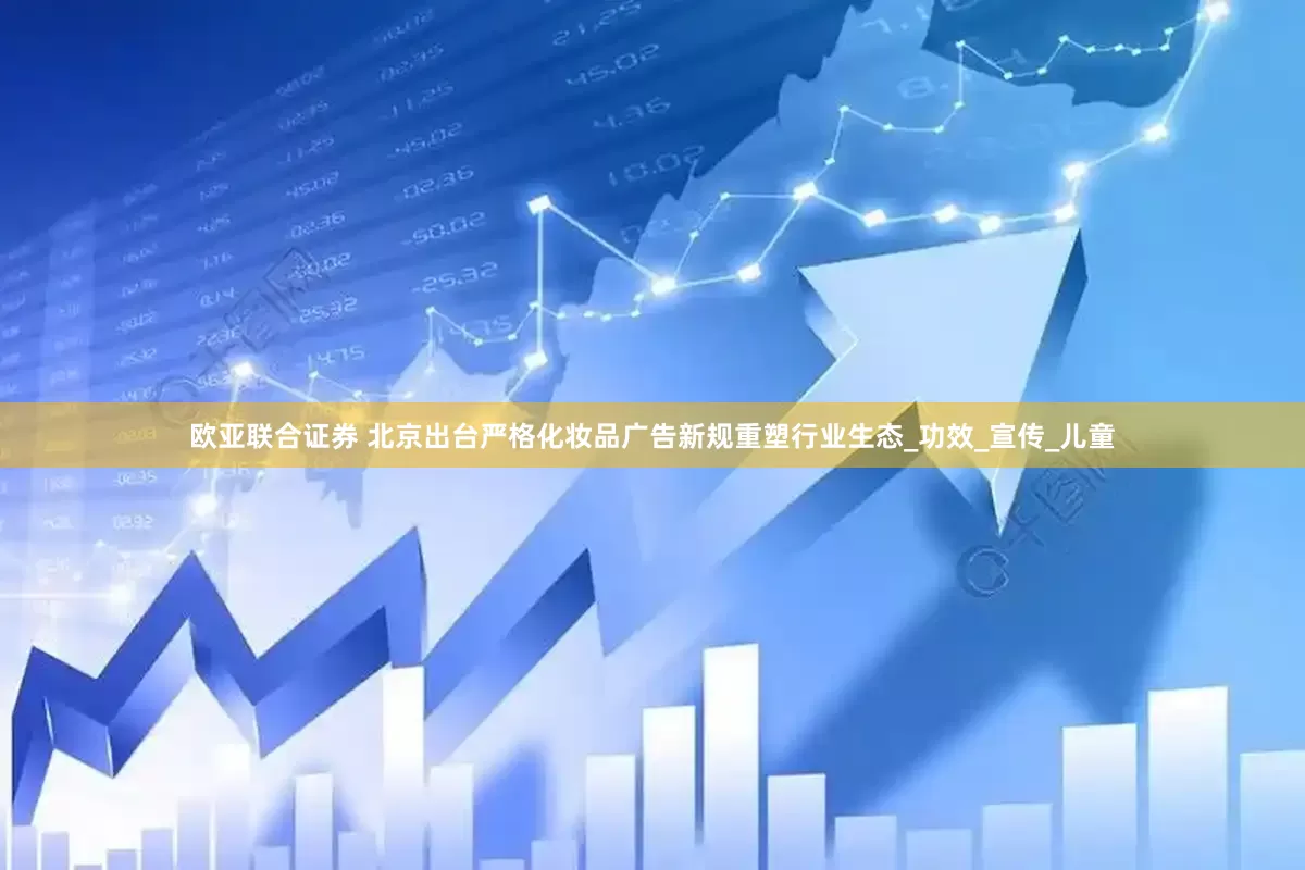 欧亚联合证券 北京出台严格化妆品广告新规重塑行业生态_功效_宣传_儿童