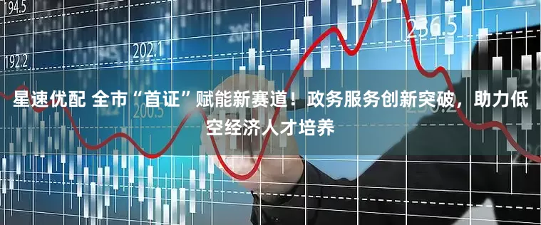 星速优配 全市“首证”赋能新赛道！政务服务创新突破，助力低空经济人才培养