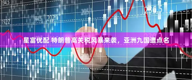 星富优配 特朗普高关税风暴来袭，亚洲九国遭点名