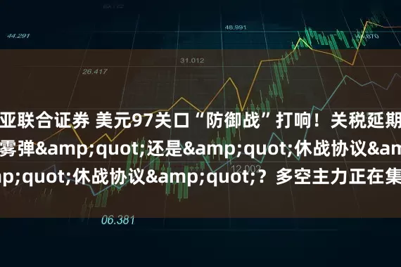 欧亚联合证券 美元97关口“防御战”打响！关税延期是&quot;烟雾弹&quot;还是&quot;休战协议&quot;？多空主力正在集结！