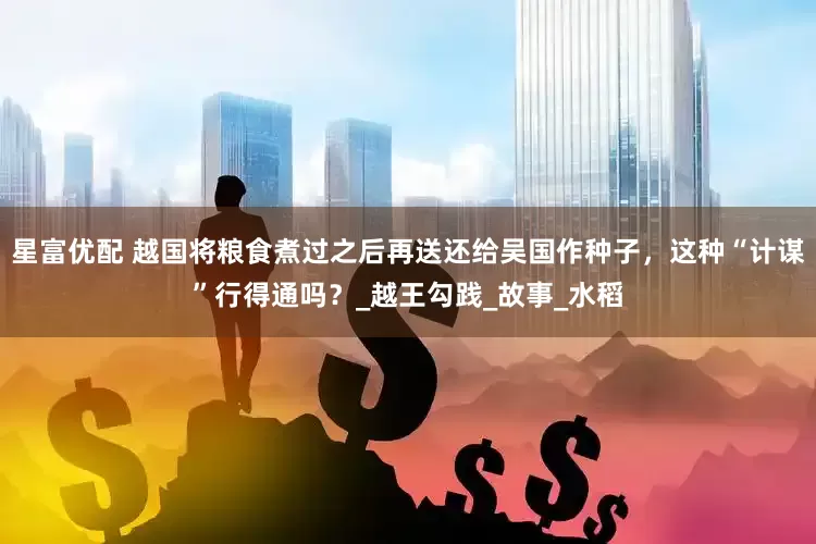 星富优配 越国将粮食煮过之后再送还给吴国作种子，这种“计谋”行得通吗？_越王勾践_故事_水稻