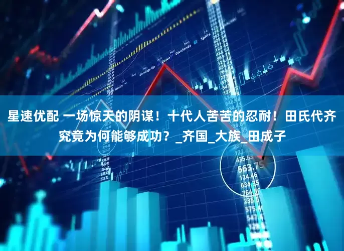 星速优配 一场惊天的阴谋！十代人苦苦的忍耐！田氏代齐究竟为何能够成功？_齐国_大族_田成子