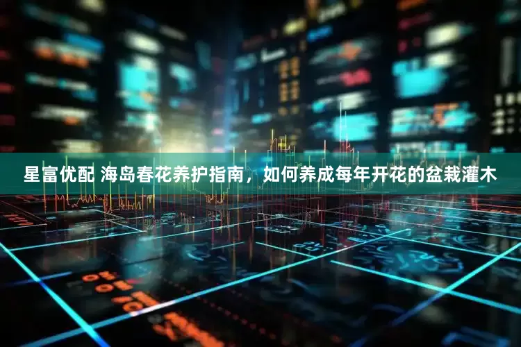星富优配 海岛春花养护指南，如何养成每年开花的盆栽灌木