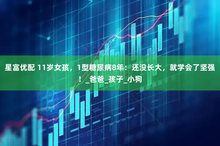 星富优配 11岁女孩，1型糖尿病8年：还没长大，就学会了坚强！_爸爸_孩子_小狗