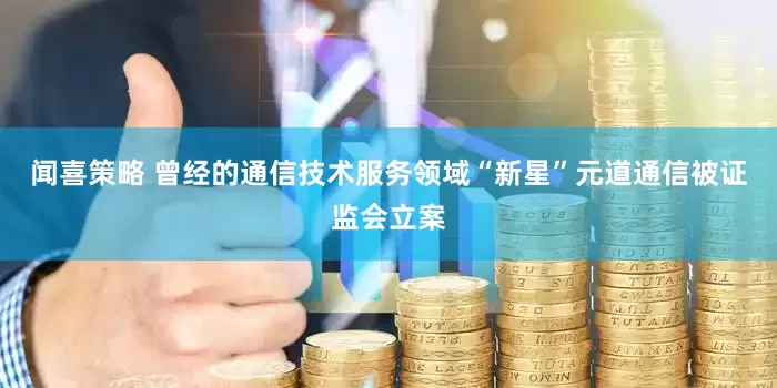 闻喜策略 曾经的通信技术服务领域“新星”元道通信被证监会立案