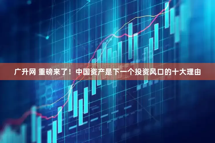 广升网 重磅来了！中国资产是下一个投资风口的十大理由