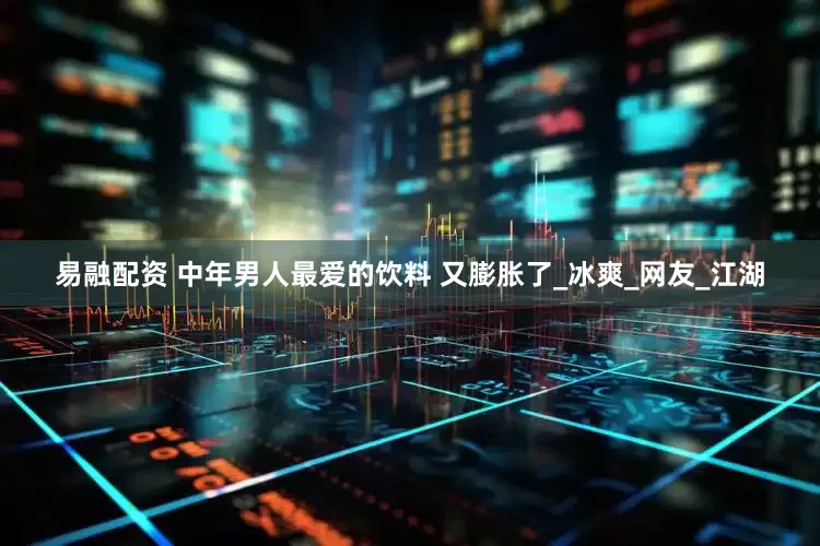 易融配资 中年男人最爱的饮料 又膨胀了_冰爽_网友_江湖