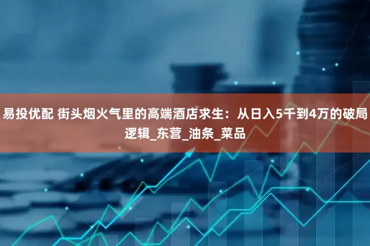 易投优配 街头烟火气里的高端酒店求生：从日入5千到4万的破局逻辑_东营_油条_菜品