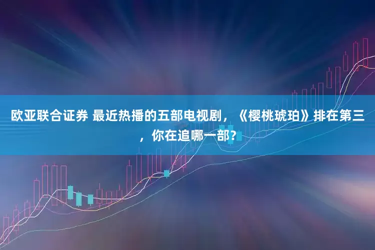 欧亚联合证券 最近热播的五部电视剧，《樱桃琥珀》排在第三，你在追哪一部？