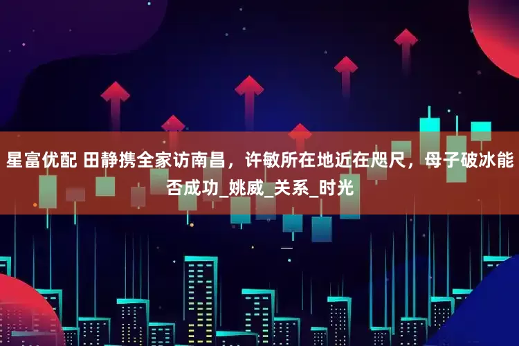 星富优配 田静携全家访南昌，许敏所在地近在咫尺，母子破冰能否成功_姚威_关系_时光