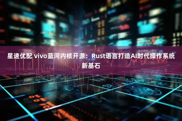 星速优配 vivo蓝河内核开源：Rust语言打造AI时代操作系统新基石