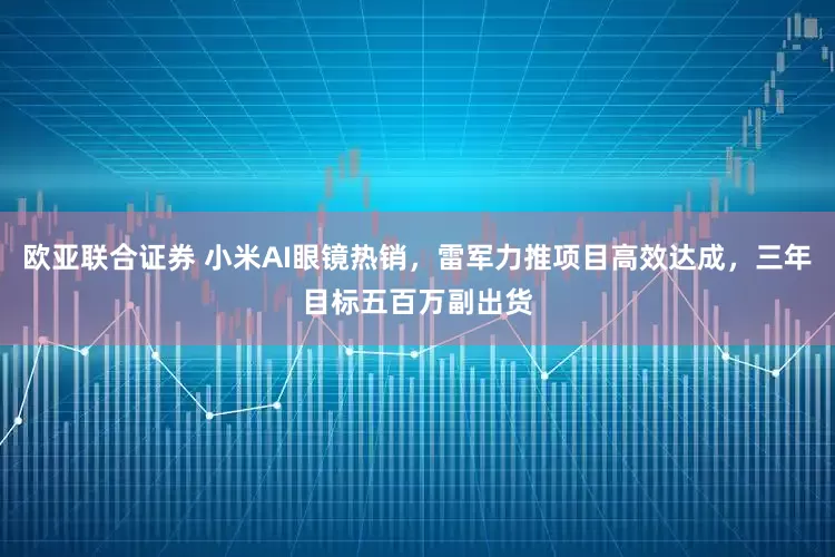 欧亚联合证券 小米AI眼镜热销，雷军力推项目高效达成，三年目标五百万副出货