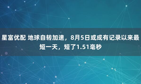 星富优配 地球自转加速，8月5日或成有记录以来最短一天，短了1.51毫秒