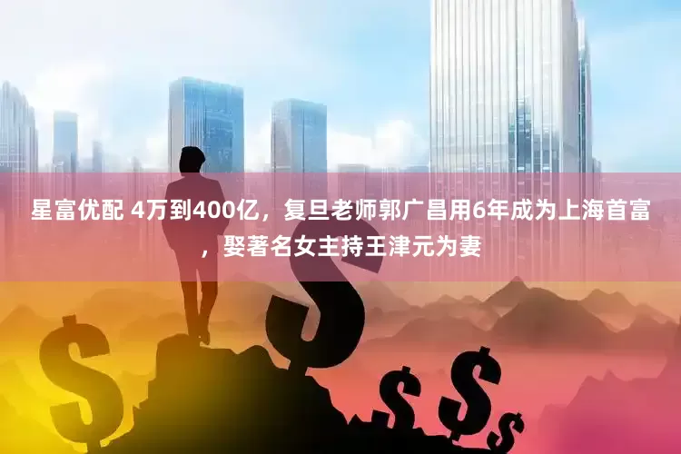 星富优配 4万到400亿，复旦老师郭广昌用6年成为上海首富，娶著名女主持王津元为妻