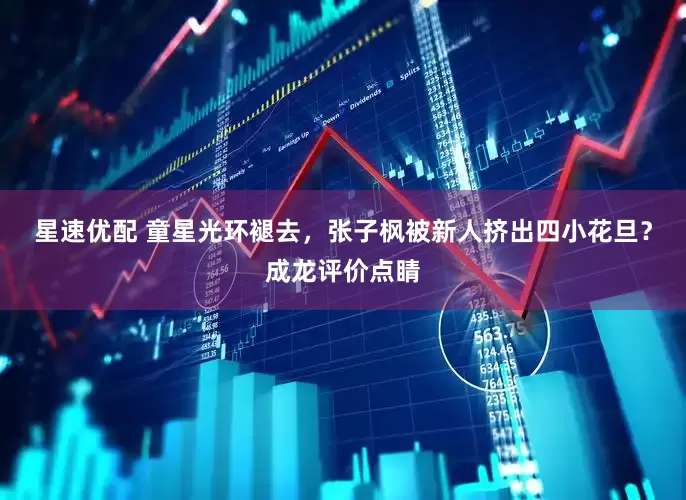 星速优配 童星光环褪去，张子枫被新人挤出四小花旦？成龙评价点睛