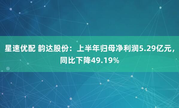 星速优配 韵达股份：上半年归母净利润5.29亿元，同比下降49.19%