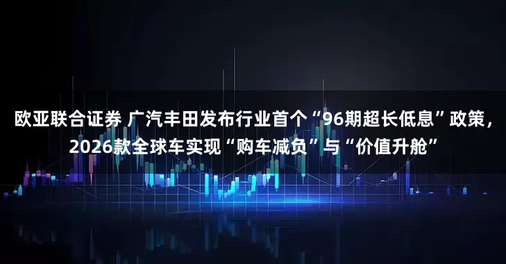 欧亚联合证券 广汽丰田发布行业首个“96期超长低息”政策，2026款全球车实现“购车减负”与“价值升舱”