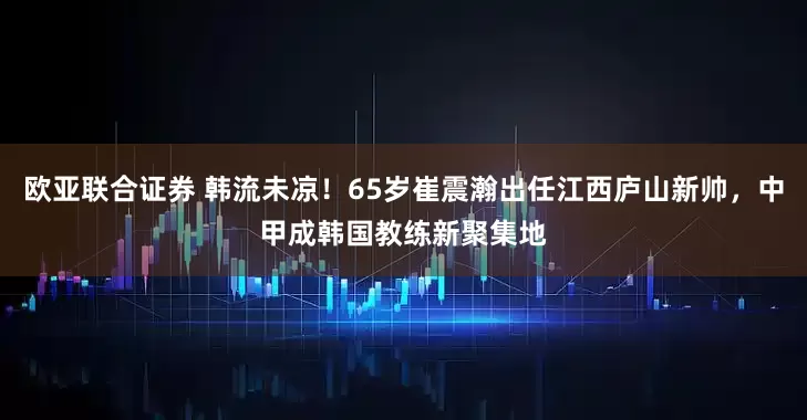 欧亚联合证券 韩流未凉！65岁崔震瀚出任江西庐山新帅，中甲成韩国教练新聚集地