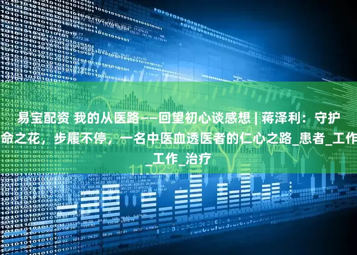 易宝配资 我的从医路——回望初心谈感想 | 蒋泽利：守护“肾”命之花，步履不停，一名中医血透医者的仁心之路_患者_工作_治疗