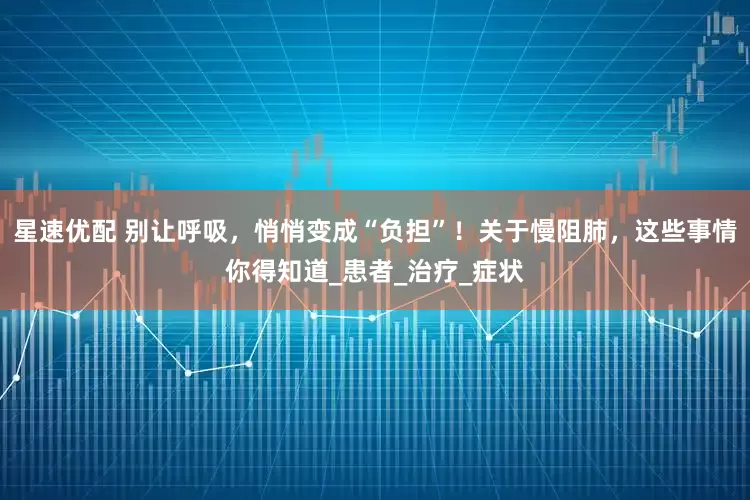 星速优配 别让呼吸，悄悄变成“负担”！关于慢阻肺，这些事情你得知道_患者_治疗_症状