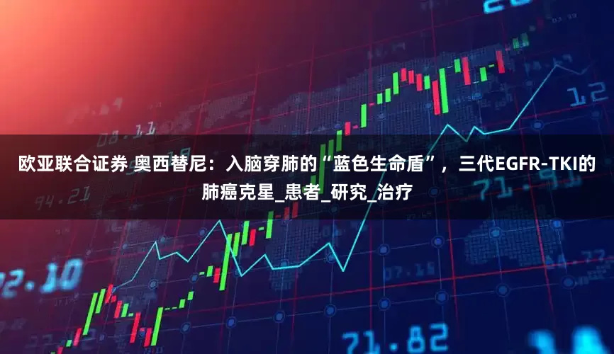 欧亚联合证券 奥西替尼：入脑穿肺的“蓝色生命盾”，三代EGFR-TKI的肺癌克星_患者_研究_治疗
