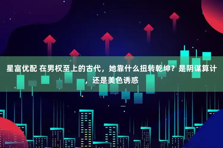 星富优配 在男权至上的古代，她靠什么扭转乾坤？是阴谋算计，还是美色诱惑
