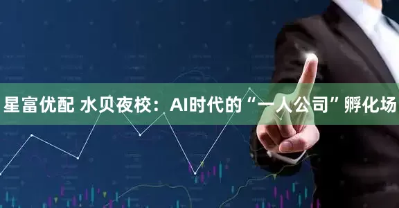 星富优配 水贝夜校:AI时代的“一人公司”孵化场