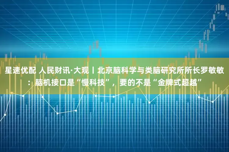 星速优配 人民财讯·大观丨北京脑科学与类脑研究所所长罗敏敏：脑机接口是“慢科技”，要的不是“金牌式超越”