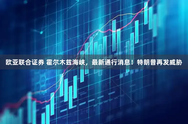 欧亚联合证券 霍尔木兹海峡，最新通行消息！特朗普再发威胁